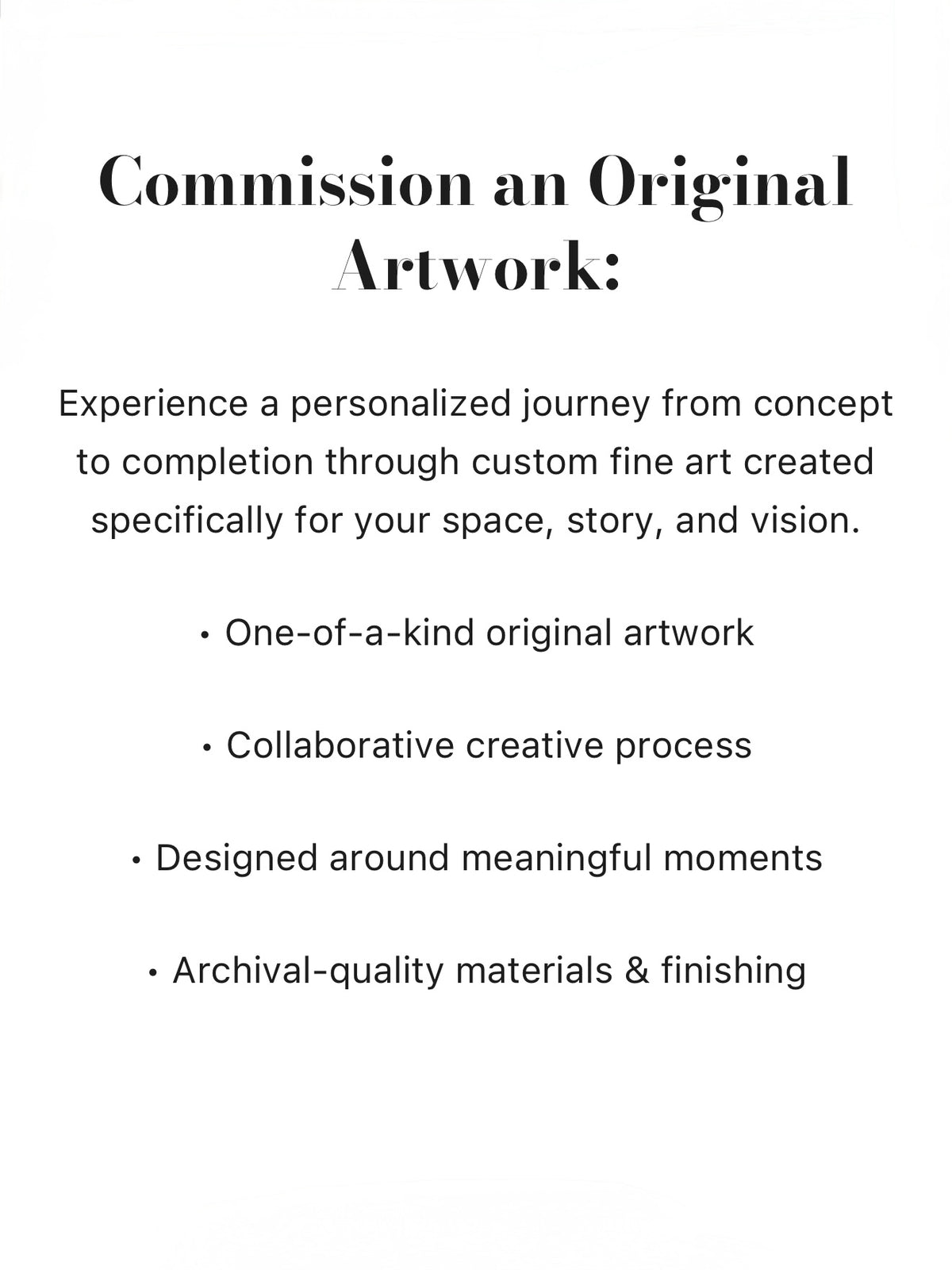 Experience a personalized journey from concept to completion through custom fine art created specifically for your space, story, and vision. One-of-a-kind original artwork, Collaborative creative process, Designed around meaningful moments, Archival-quality materials & finishing