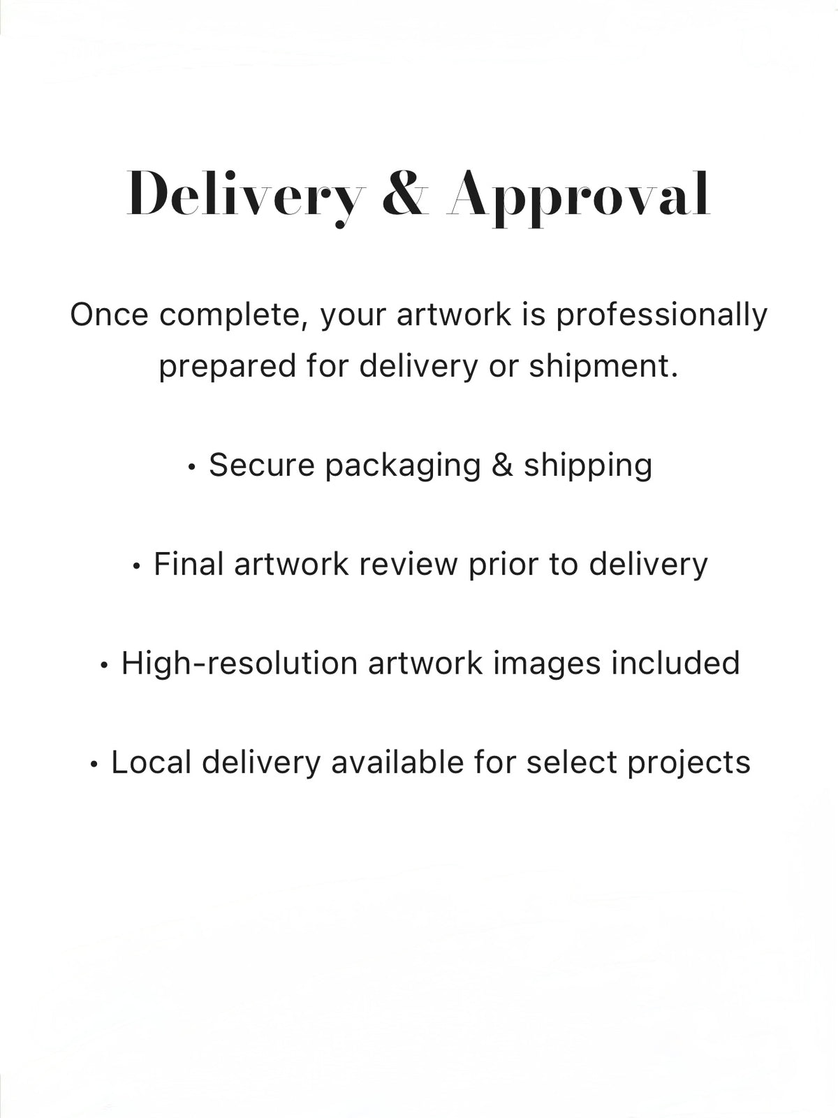Once complete, your artwork is professionally prepared for delivery or shipment. Secure packaging & shipping, Final artwork review prior to delivery, High-resolution artwork images included, Local delivery available for select projects
