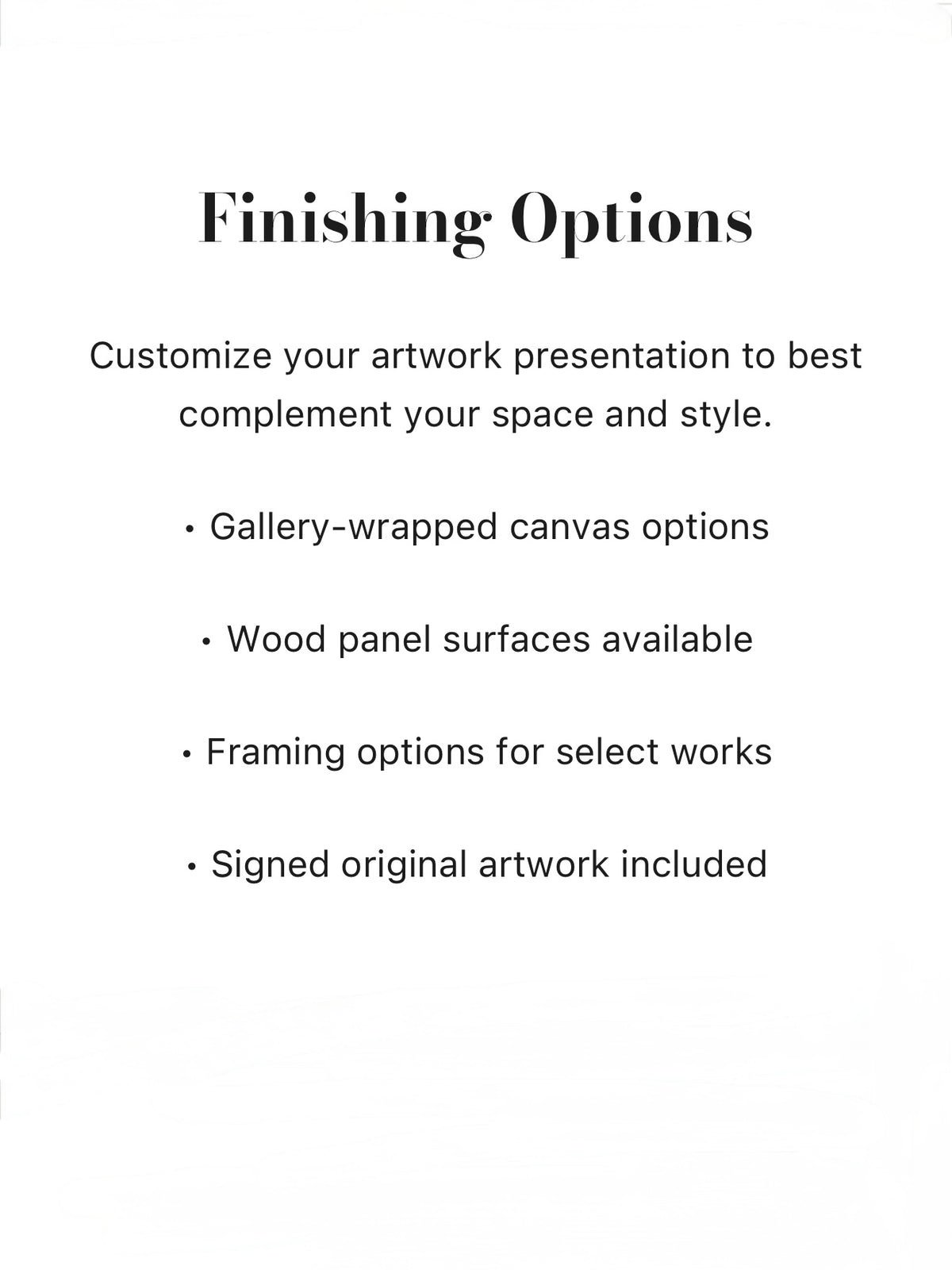 Customize your artwork presentation to best complement your space and style. Gallery-wrapped canvas options, Wood panel surfaces available, Framing options for select works, Signed original artwork included