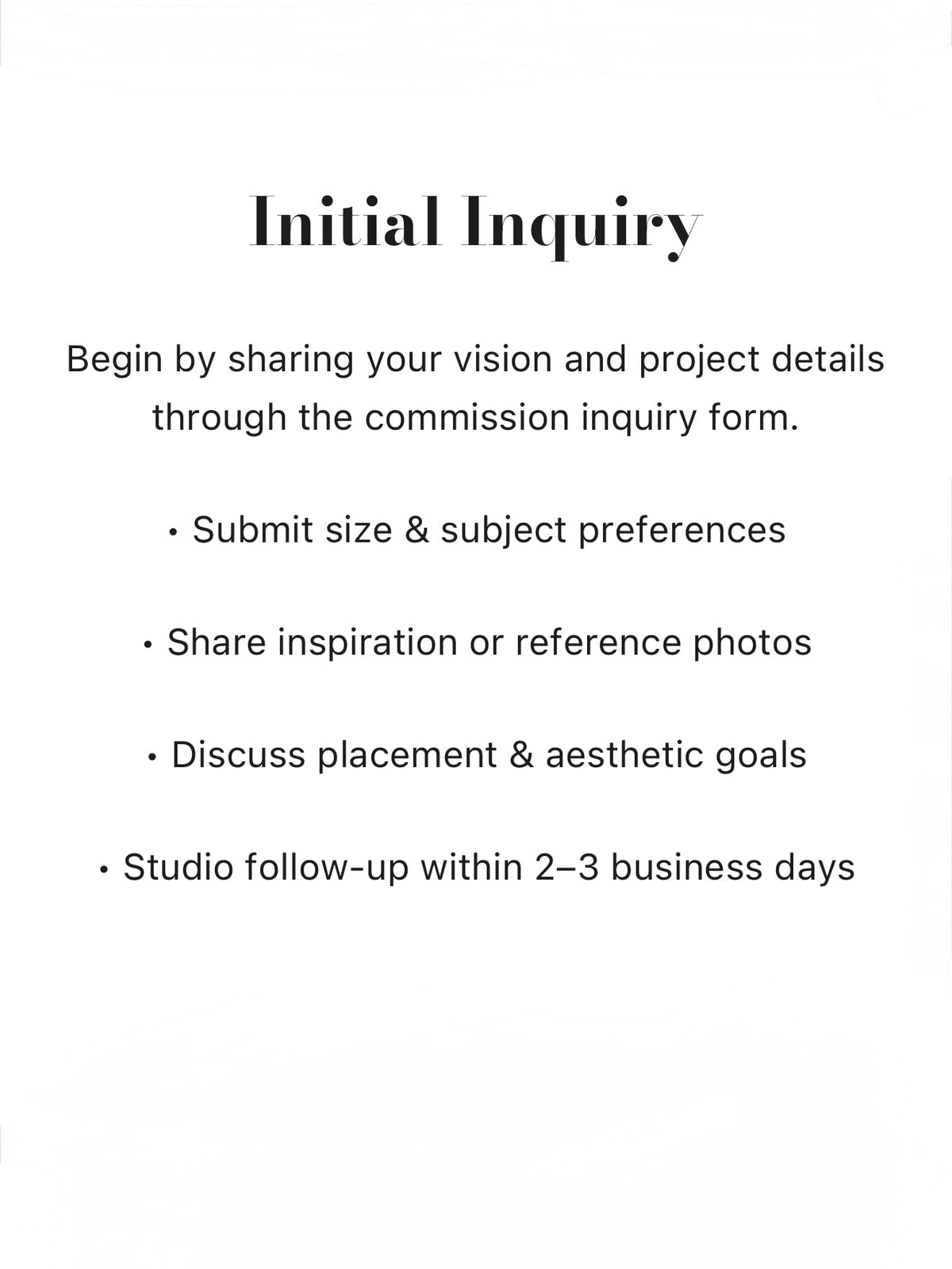 Begin by sharing your vision and project details through the commission inquiry form. Submit size & subject preferences, Share inspiration or reference photos, Discuss placement & aesthetic goals, Studio follow-up within 2–3 business days